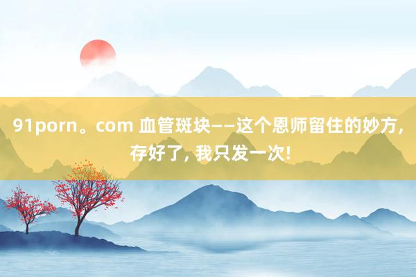 91porn。com 血管斑块——这个恩师留住的妙方， 存好了， 我只发一次!