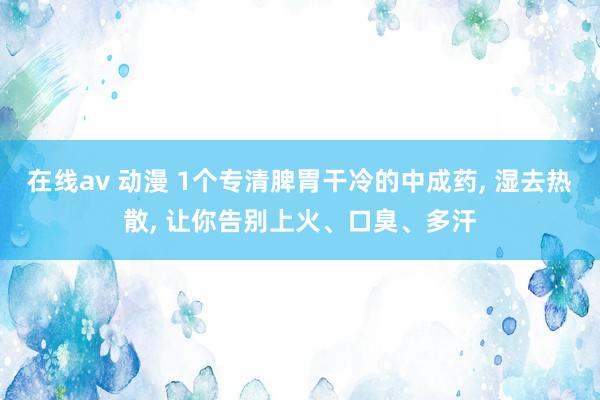 在线av 动漫 1个专清脾胃干冷的中成药， 湿去热散， 让你告别上火、口臭、多汗