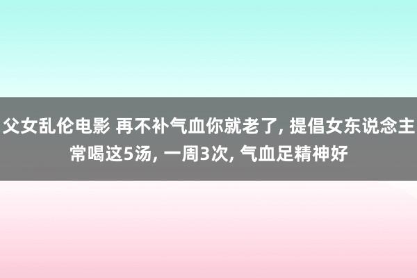 父女乱伦电影 再不补气血你就老了， 提倡女东说念主常喝这5汤， 一周3次， 气血足精神好