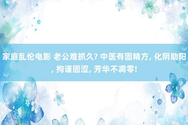 家庭乱伦电影 老公难抓久? 中医有固精方， 化阴助阳， 拘谨固涩， 芳华不凋零!