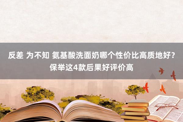 反差 为不知 氨基酸洗面奶哪个性价比高质地好？保举这4款后果好评价高