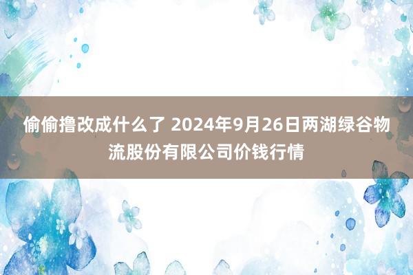 偷偷撸改成什么了 2024年9月26日两湖绿谷物流股份有限公司价钱行情