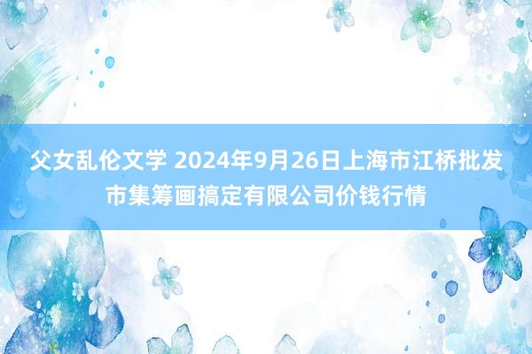 父女乱伦文学 2024年9月26日上海市江桥批发市集筹画搞定有限公司价钱行情