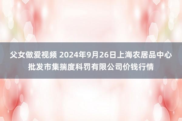 父女做爱视频 2024年9月26日上海农居品中心批发市集揣度科罚有限公司价钱行情