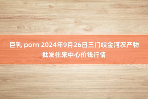 巨乳 porn 2024年9月26日三门峡金河农产物批发往来中心价钱行情