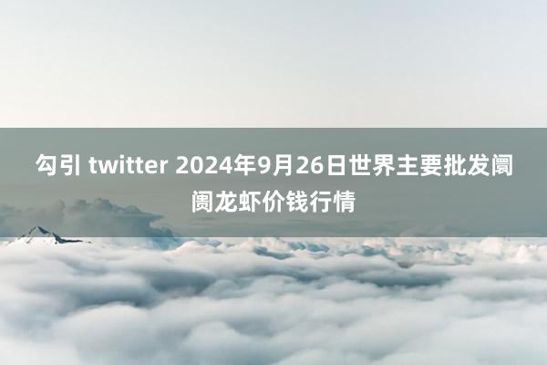 勾引 twitter 2024年9月26日世界主要批发阛阓龙虾价钱行情