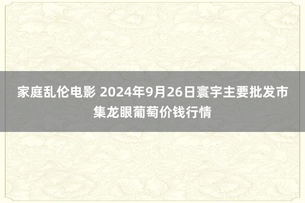 家庭乱伦电影 2024年9月26日寰宇主要批发市集龙眼葡萄价钱行情