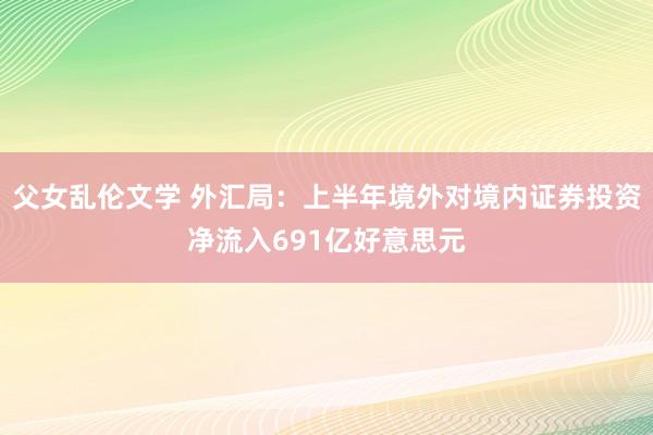 父女乱伦文学 外汇局：上半年境外对境内证券投资净流入691亿好意思元