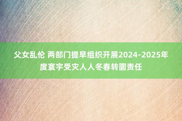 父女乱伦 两部门提早组织开展2024-2025年度寰宇受灾人人冬春转圜责任