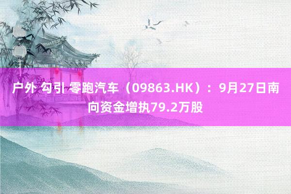 户外 勾引 零跑汽车（09863.HK）：9月27日南向资金增执79.2万股