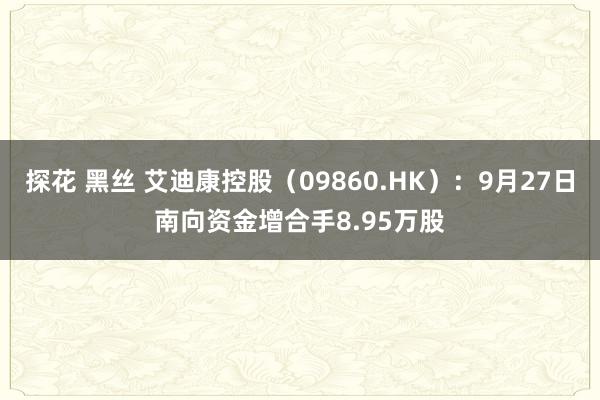 探花 黑丝 艾迪康控股（09860.HK）：9月27日南向资金增合手8.95万股