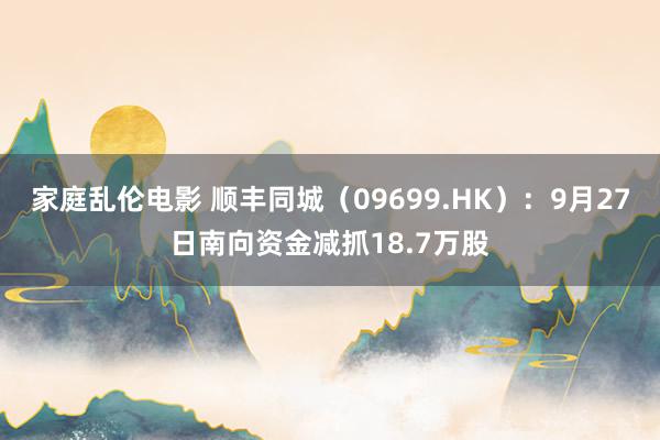 家庭乱伦电影 顺丰同城（09699.HK）：9月27日南向资金减抓18.7万股