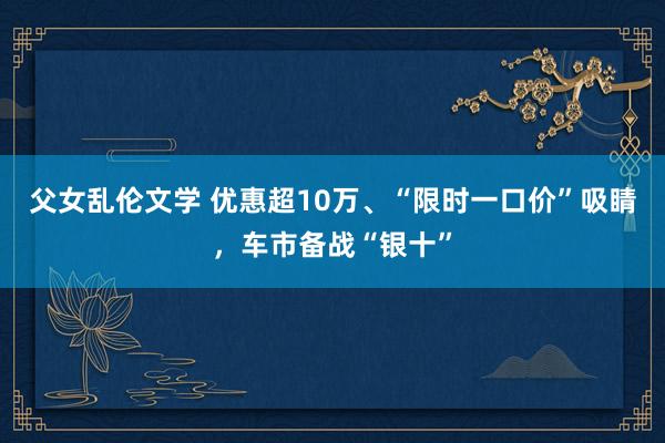 父女乱伦文学 优惠超10万、“限时一口价”吸睛，车市备战“银十”