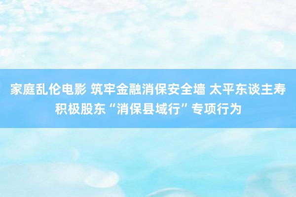 家庭乱伦电影 筑牢金融消保安全墙 太平东谈主寿积极股东“消保县域行”专项行为