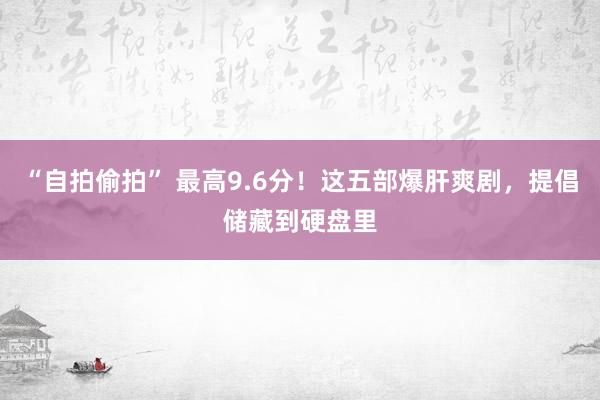 “自拍偷拍” 最高9.6分！这五部爆肝爽剧，提倡储藏到硬盘里