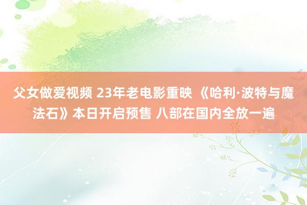 父女做爱视频 23年老电影重映 《哈利·波特与魔法石》本日开启预售 八部在国内全放一遍