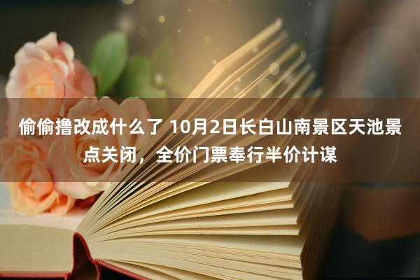 偷偷撸改成什么了 10月2日长白山南景区天池景点关闭，全价门票奉行半价计谋