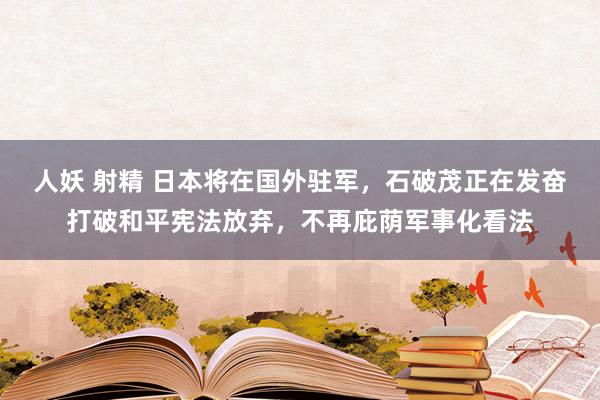 人妖 射精 日本将在国外驻军，石破茂正在发奋打破和平宪法放弃，不再庇荫军事化看法