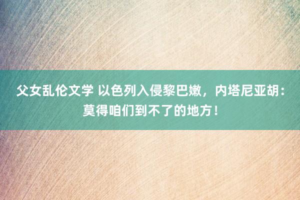 父女乱伦文学 以色列入侵黎巴嫩，内塔尼亚胡：莫得咱们到不了的地方！