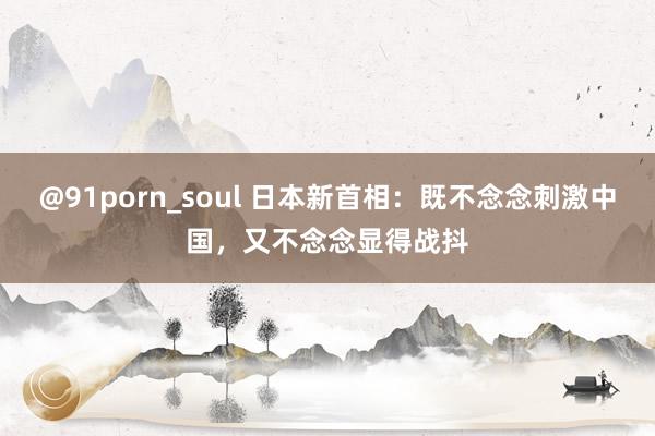 @91porn_soul 日本新首相：既不念念刺激中国，又不念念显得战抖