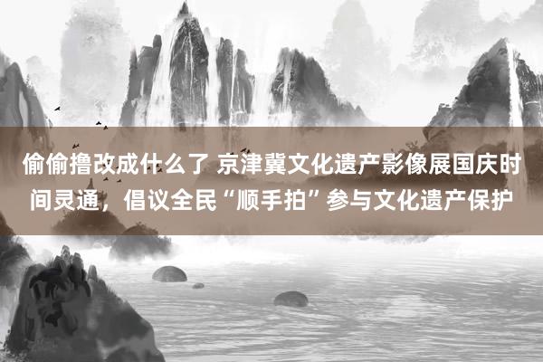 偷偷撸改成什么了 京津冀文化遗产影像展国庆时间灵通，倡议全民“顺手拍”参与文化遗产保护