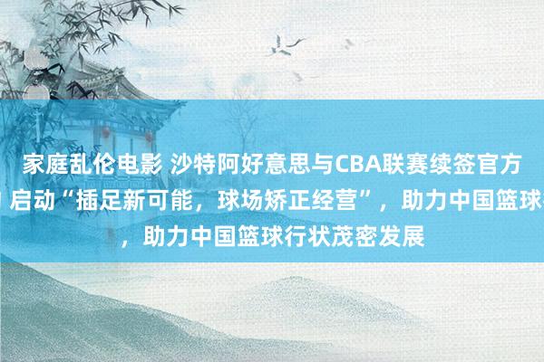 家庭乱伦电影 沙特阿好意思与CBA联赛续签官方互助伙伴条约 启动“插足新可能，球场矫正经营”，助力中国篮球行状茂密发展