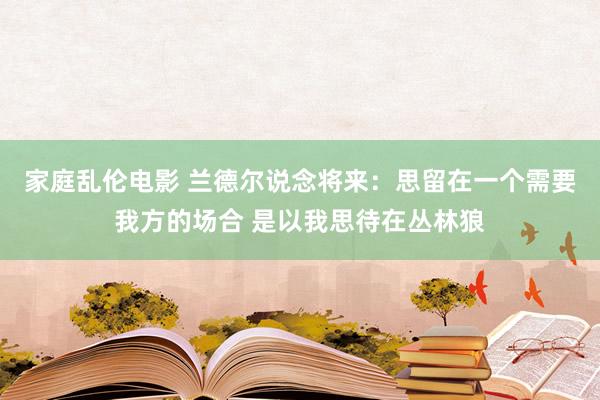 家庭乱伦电影 兰德尔说念将来：思留在一个需要我方的场合 是以我思待在丛林狼