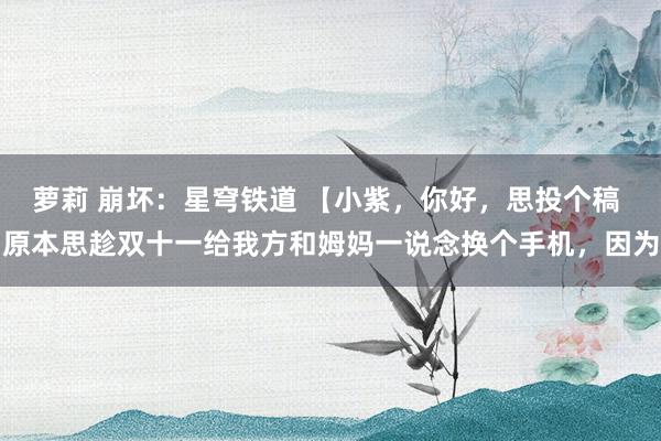 萝莉 崩坏：星穹铁道 【小紫，你好，思投个稿 原本思趁双十一给我方和姆妈一说念换个手机，因为