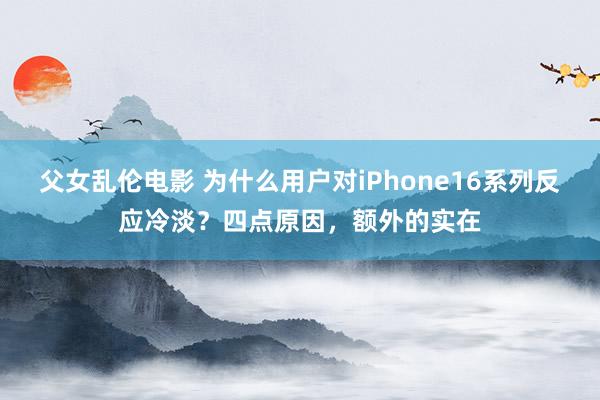 父女乱伦电影 为什么用户对iPhone16系列反应冷淡？四点原因，额外的实在