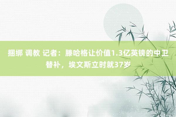 捆绑 调教 记者：滕哈格让价值1.3亿英镑的中卫替补，埃文斯立时就37岁