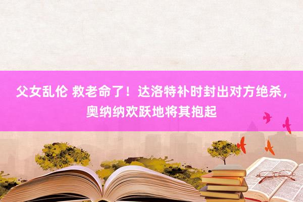 父女乱伦 救老命了！达洛特补时封出对方绝杀，奥纳纳欢跃地将其抱起