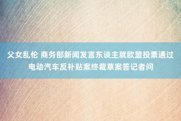 父女乱伦 商务部新闻发言东谈主就欧盟投票通过电动汽车反补贴案终裁草案答记者问