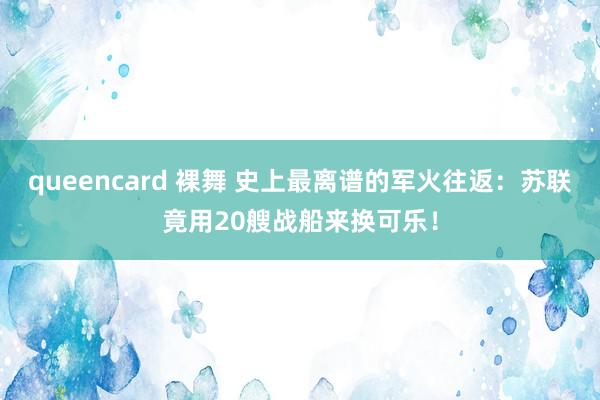 queencard 裸舞 史上最离谱的军火往返：苏联竟用20艘战船来换可乐！