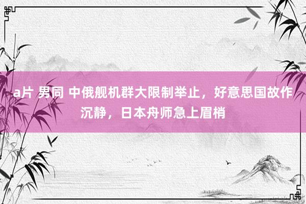 a片 男同 中俄舰机群大限制举止，好意思国故作沉静，日本舟师急上眉梢