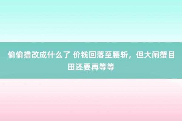 偷偷撸改成什么了 价钱回落至腰斩，但大闸蟹目田还要再等等