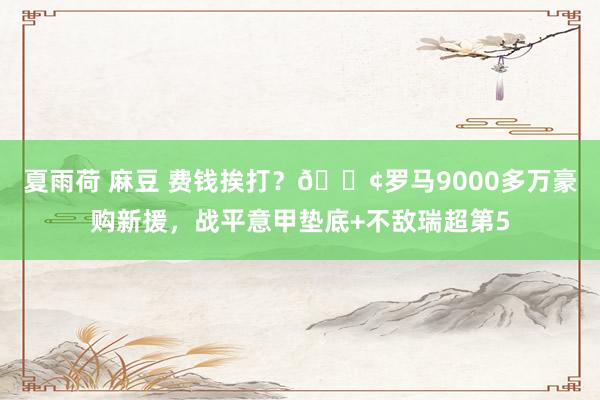 夏雨荷 麻豆 费钱挨打？😢罗马9000多万豪购新援，战平意甲垫底+不敌瑞超第5