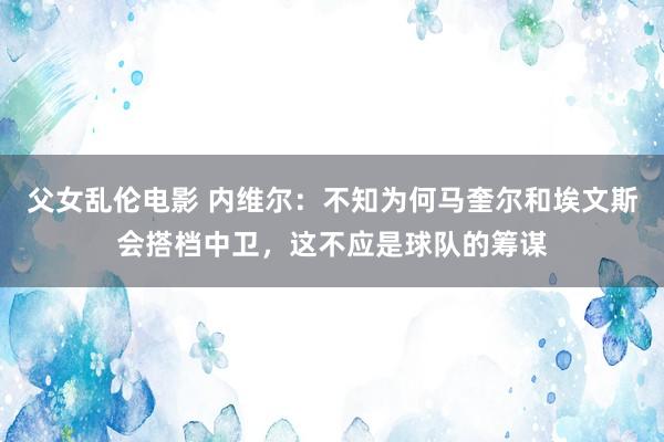 父女乱伦电影 内维尔：不知为何马奎尔和埃文斯会搭档中卫，这不应是球队的筹谋