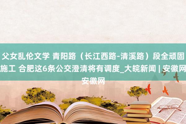 父女乱伦文学 青阳路（长江西路-清溪路）段全顽固施工 合肥这6条公交澄清将有调度_大皖新闻 | 安徽网