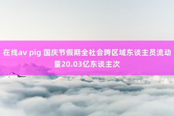 在线av pig 国庆节假期全社会跨区域东谈主员流动量20.03亿东谈主次