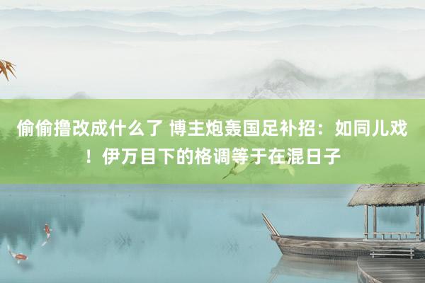 偷偷撸改成什么了 博主炮轰国足补招：如同儿戏！伊万目下的格调等于在混日子