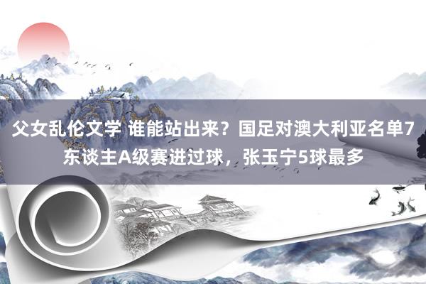 父女乱伦文学 谁能站出来？国足对澳大利亚名单7东谈主A级赛进过球，张玉宁5球最多