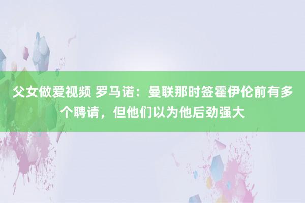 父女做爱视频 罗马诺：曼联那时签霍伊伦前有多个聘请，但他们以为他后劲强大