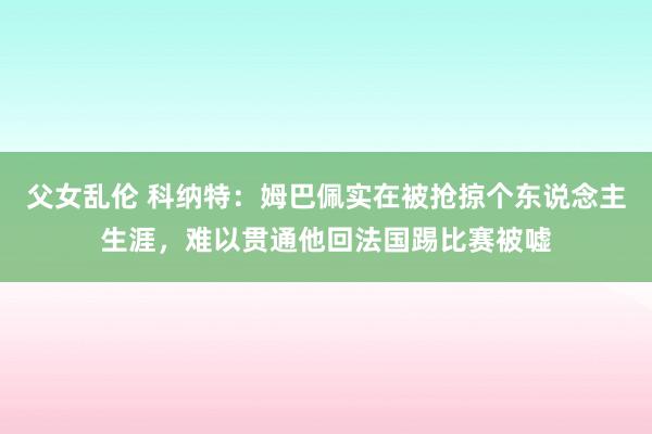 父女乱伦 科纳特：姆巴佩实在被抢掠个东说念主生涯，难以贯通他回法国踢比赛被嘘