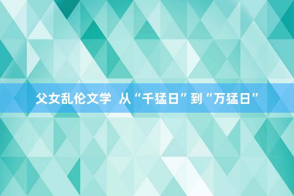 父女乱伦文学  从“千猛日”到“万猛日”