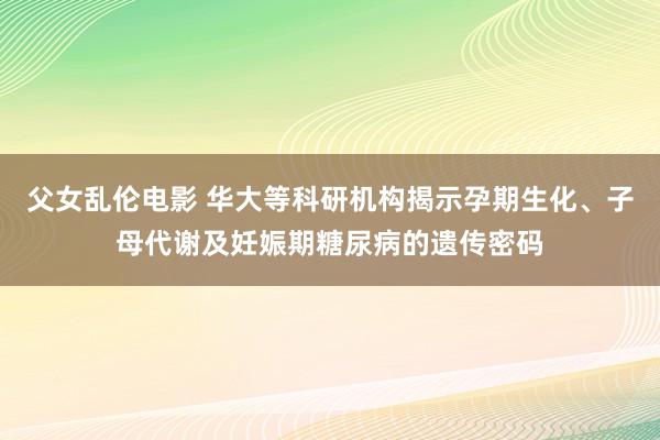 父女乱伦电影 华大等科研机构揭示孕期生化、子母代谢及妊娠期糖尿病的遗传密码