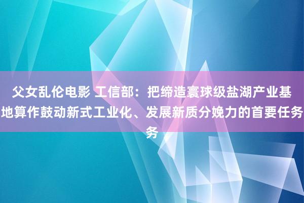 父女乱伦电影 工信部：把缔造寰球级盐湖产业基地算作鼓动新式工业化、发展新质分娩力的首要任务