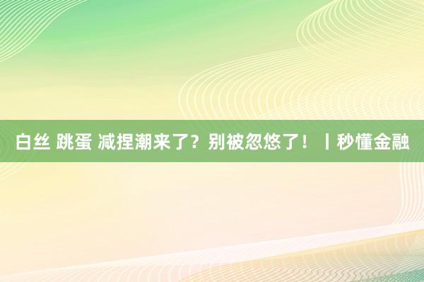 白丝 跳蛋 减捏潮来了？别被忽悠了！丨秒懂金融