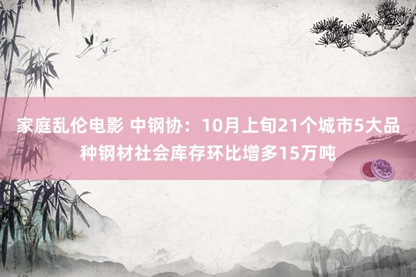 家庭乱伦电影 中钢协：10月上旬21个城市5大品种钢材社会库存环比增多15万吨