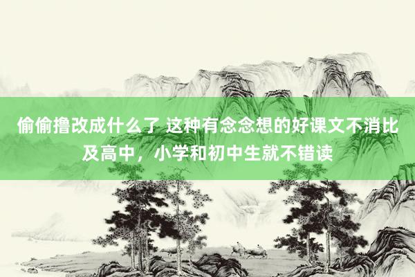 偷偷撸改成什么了 这种有念念想的好课文不消比及高中，小学和初中生就不错读