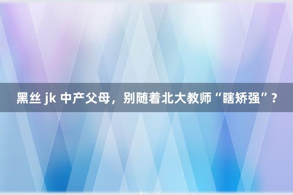 黑丝 jk 中产父母，别随着北大教师“瞎矫强”？